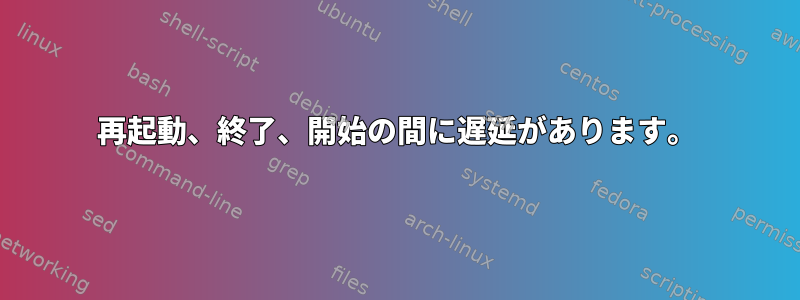 再起動、終了、開始の間に遅延があります。