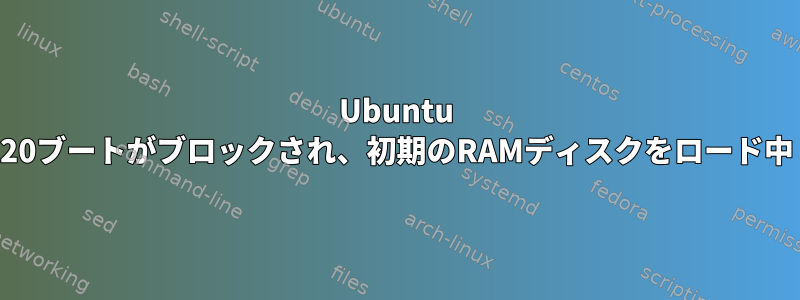 Ubuntu 20ブートがブロックされ、初期のRAMディスクをロード中