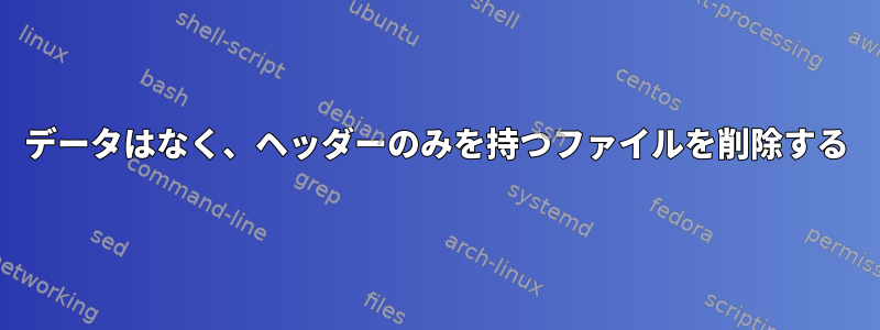 データはなく、ヘッダーのみを持つファイルを削除する