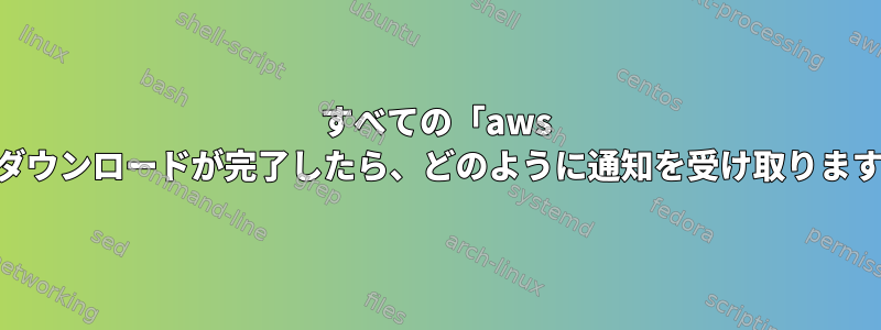 すべての「aws s3」ダウンロードが完了したら、どのように通知を受け取りますか？