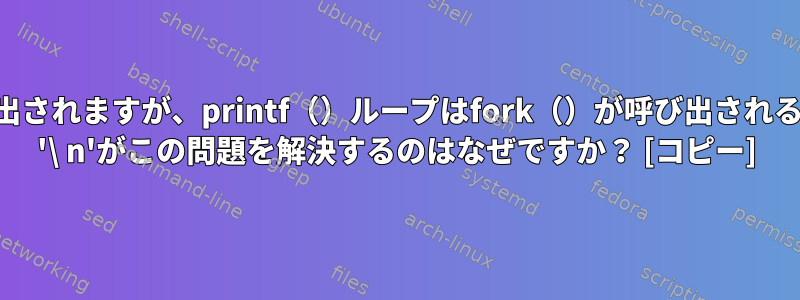 printf（）はfork（）の前に呼び出されますが、printf（）ループはfork（）が呼び出されるたびに標準出力に出力されます。 '\ n'がこの問題を解決するのはなぜですか？ [コピー]