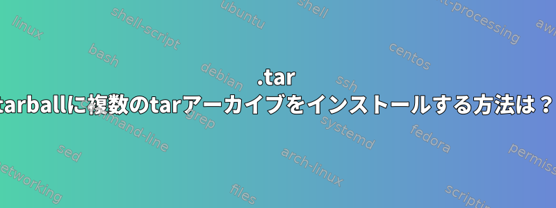 .tar tarballに複数のtarアーカイブをインストールする方法は？