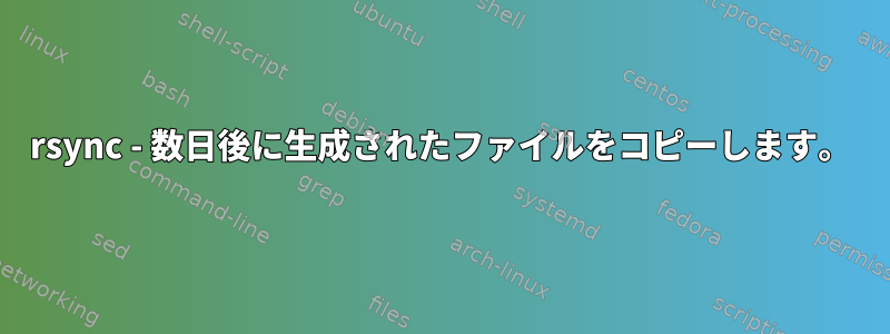 rsync - 数日後に生成されたファイルをコピーします。