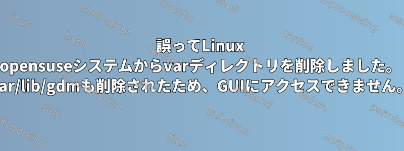 誤ってLinux opensuseシステムからvarディレクトリを削除しました。 var/lib/gdmも削除されたため、GUIにアクセスできません。