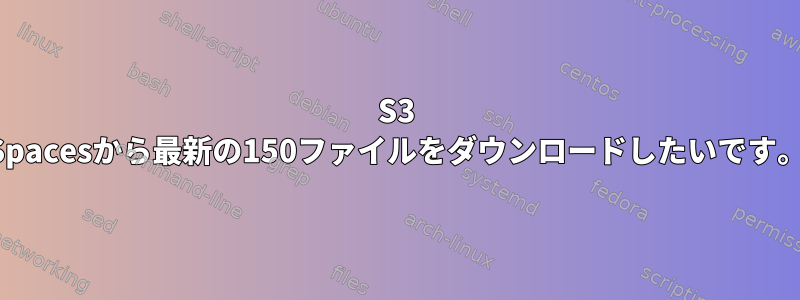 S3 Spacesから最新の150ファイルをダウンロードしたいです。