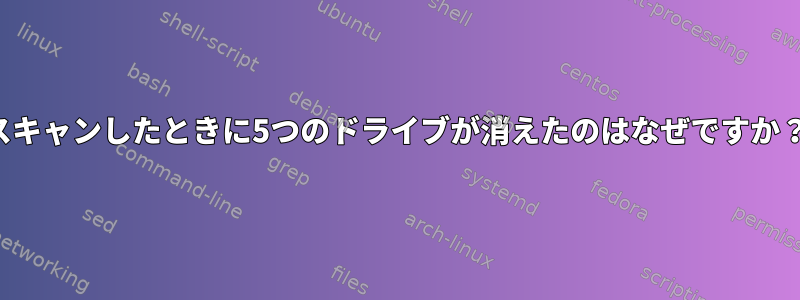 スキャンしたときに5つのドライブが消えたのはなぜですか？