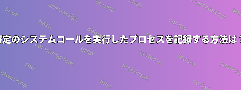 特定のシステムコールを実行したプロセスを記録する方法は？