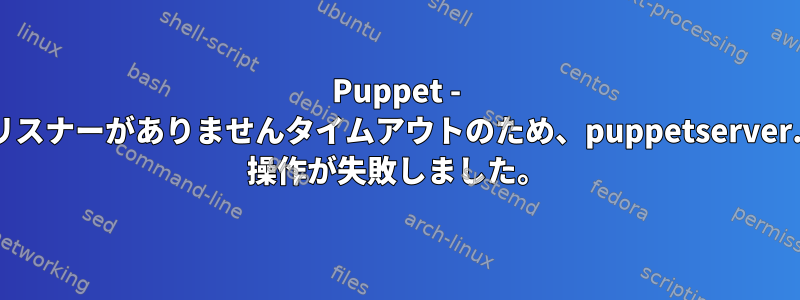 Puppet - 8140にリスナーがありませんタイムアウトのため、puppetserver.service 操作が失敗しました。