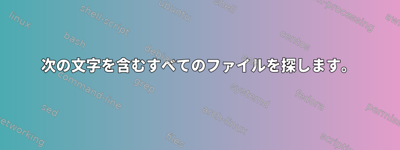 次の文字を含むすべてのファイルを探します。