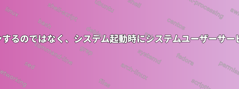 ユーザーがログインするのではなく、システム起動時にシステムユーザーサービスを開始します。