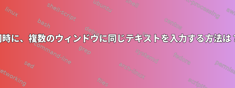 同時に、複数のウィンドウに同じテキストを入力する方法は？