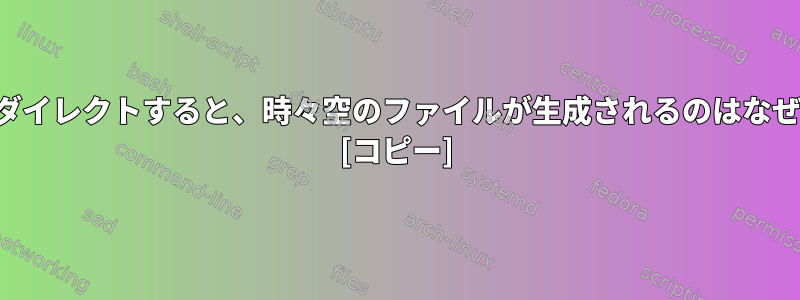 出力をリダイレクトすると、時々空のファイルが生成されるのはなぜですか？ [コピー]