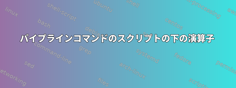 パイプラインコマンドのスクリプトの下の演算子