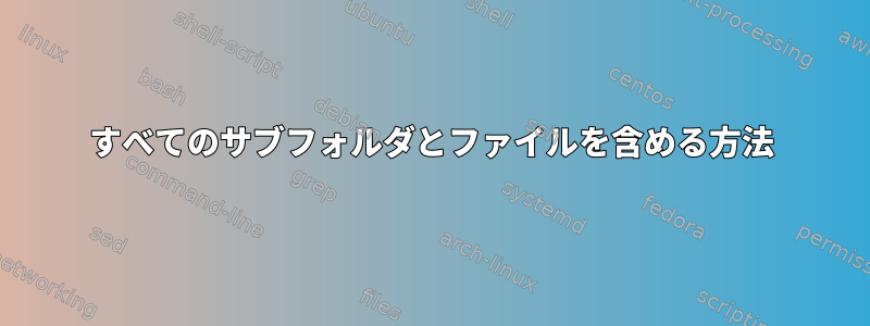 すべてのサブフォルダとファイルを含める方法