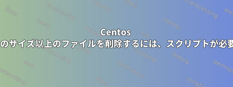 Centos 7で特定のサイズ以上のファイルを削除するには、スクリプトが必要です。