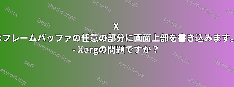 X はフレームバッファの任意の部分に画面上部を書き込みます。 - Xorgの問題ですか？