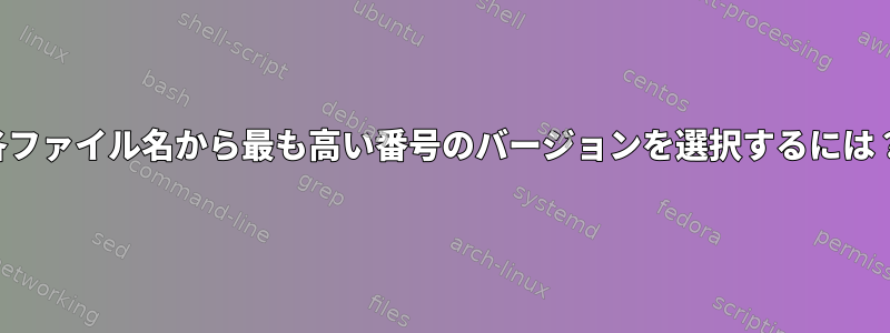 各ファイル名から最も高い番号のバージョンを選択するには？