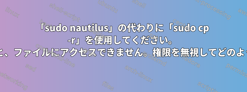 「sudo nautilus」の代わりに「sudo cp -r」を使用してください。 「sudo」を使用しないと、ファイルにアクセスできません。権限を無視してどのようにコピーできますか？