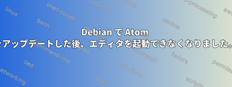 Debian で Atom をアップデートした後、エディタを起動できなくなりました。