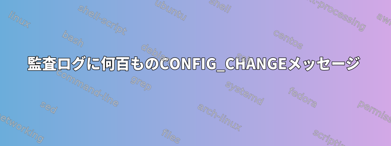 監査ログに何百ものCONFIG_CHANGEメッセージ