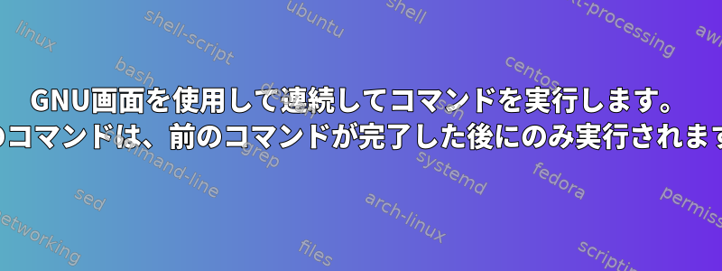 GNU画面を使用して連続してコマンドを実行します。 （次のコマンドは、前のコマンドが完了した後にのみ実行されます。）