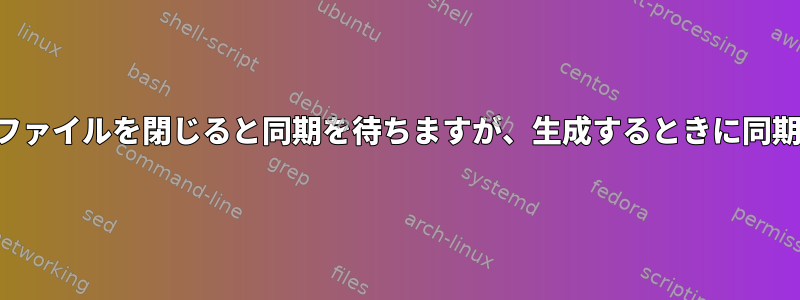 ファイルを上書きするときにファイルを閉じると同期を待ちますが、生成するときに同期を待たないのはなぜですか？