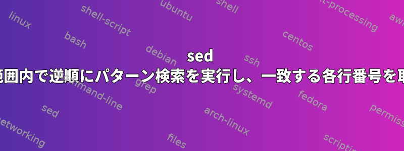 sed を使用して範囲内で逆順にパターン検索を実行し、一致する各行番号を取得します。