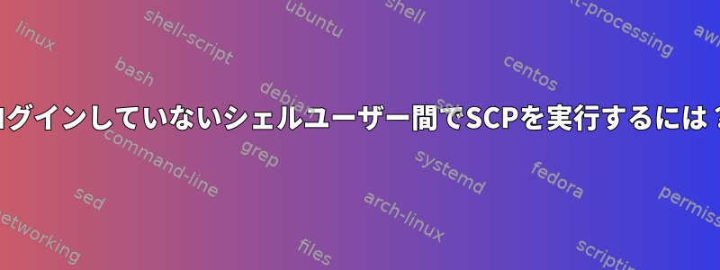 ログインしていないシェルユーザー間でSCPを実行するには？