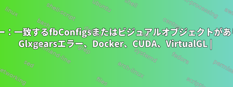 libGLエラー：一致するfbConfigsまたはビジュアルオブジェクトがありません。 Glxgearsエラー、Docker、CUDA、VirtualGL |