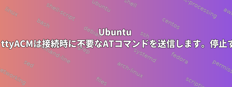 Ubuntu 16/18では、ttyACMは接続時に不要なATコマンドを送信します。停止する方法は？