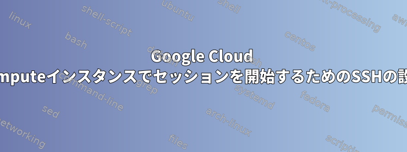 Google Cloud Computeインスタンスでセッションを開始するためのSSHの設定