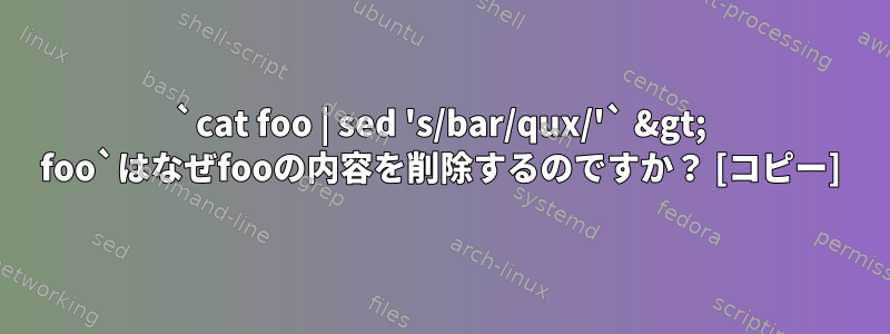 `cat foo | sed 's/bar/qux/'` &gt; foo`はなぜfooの内容を削除するのですか？ [コピー]