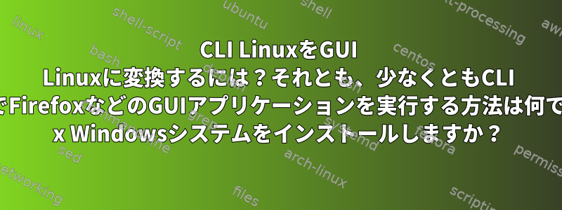 CLI LinuxをGUI Linuxに変換するには？それとも、少なくともCLI LinuxでFirefoxなどのGUIアプリケーションを実行する方法は何ですか？ x Windowsシステムをインストールしますか？