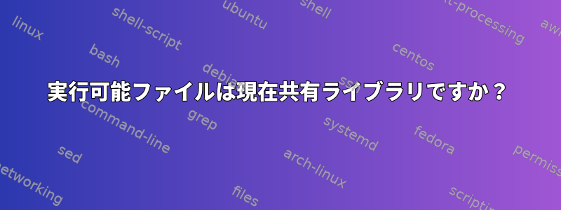 実行可能ファイルは現在共有ライブラリですか？