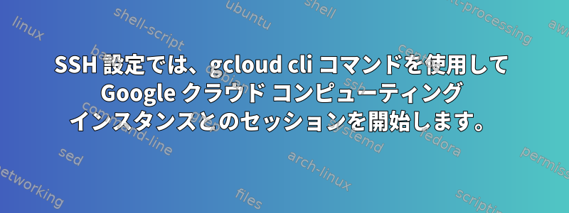 SSH 設定では、gcloud cli コマンドを使用して Google クラウド コンピューティング インスタンスとのセッションを開始します。