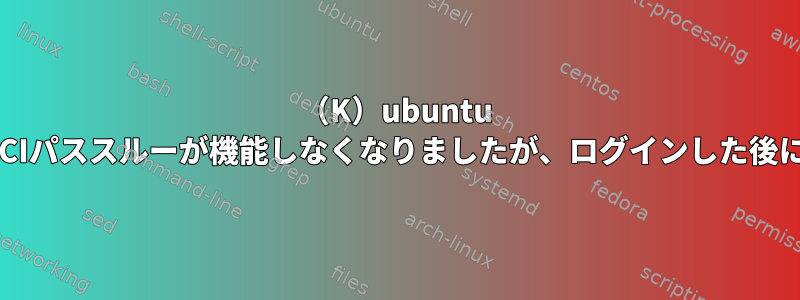 （K）ubuntu 20.04ゲストでPCIパススルーが機能しなくなりましたが、ログインした後にのみ可能です。