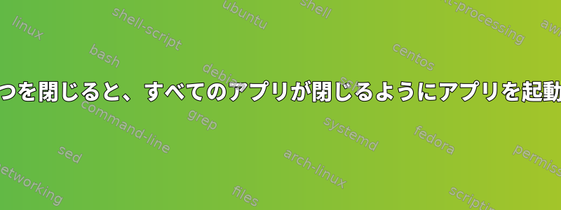 XFCE：1つを閉じると、すべてのアプリが閉じるようにアプリを起動します。