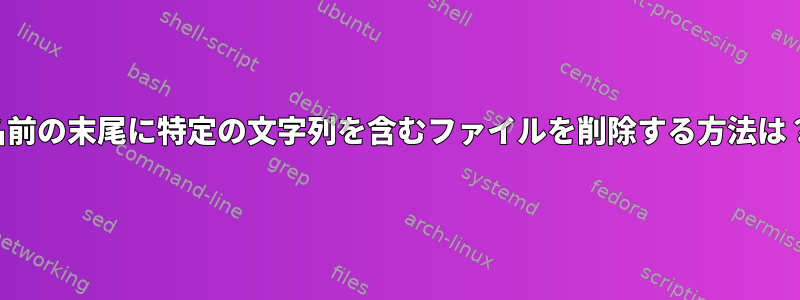 名前の末尾に特定の文字列を含むファイルを削除する方法は？