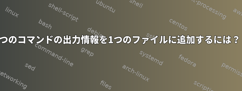 2つのコマンドの出力情報を1つのファイルに追加するには？