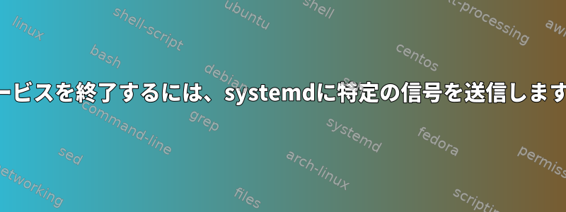 サービスを終了するには、systemdに特定の信号を送信します。