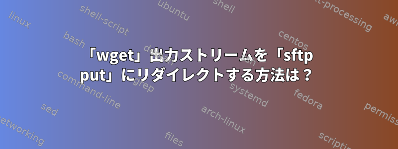 「wget」出力ストリームを「sftp put」にリダイレクトする方法は？