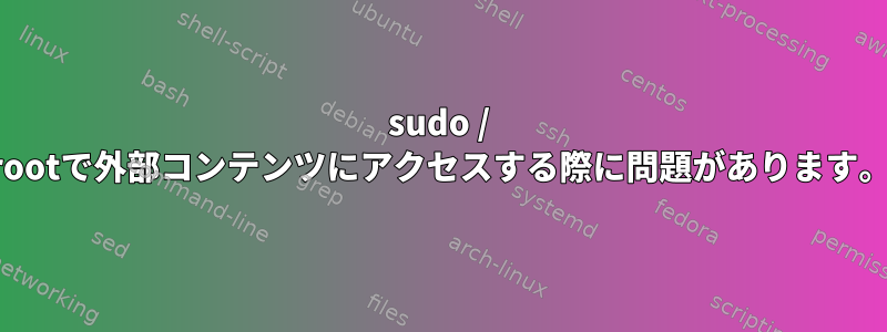 sudo / rootで外部コンテンツにアクセスする際に問題があります。