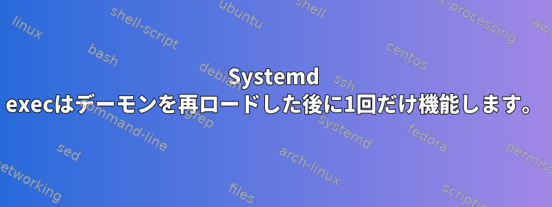 Systemd execはデーモンを再ロードした後に1回だけ機能します。