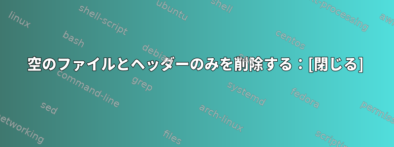 空のファイルとヘッダーのみを削除する：[閉じる]