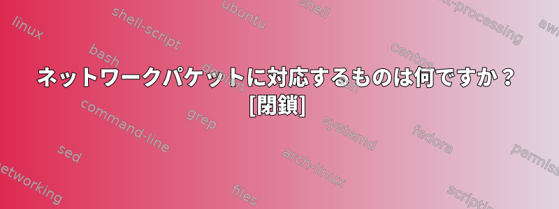 ネットワークパケットに対応するものは何ですか？ [閉鎖]