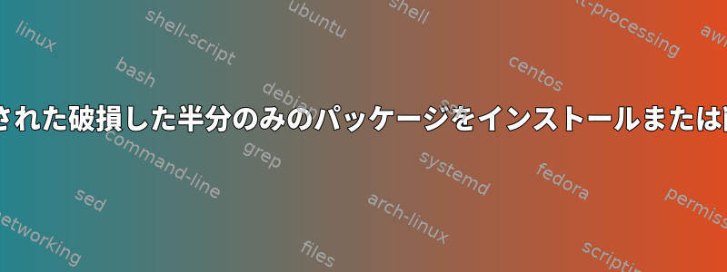 dpkgを介してインストールされた破損した半分のみのパッケージをインストールまたは削除することはできません。