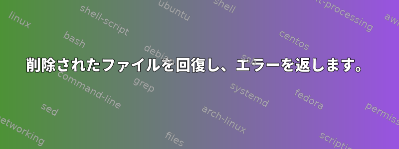 削除されたファイルを回復し、エラーを返します。