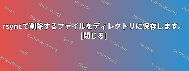 rsyncで削除するファイルをディレクトリに保存します。 [閉じる]