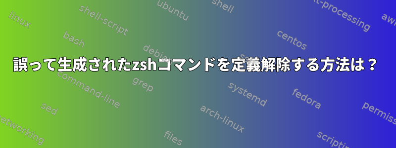 誤って生成されたzshコマンドを定義解除する方法は？