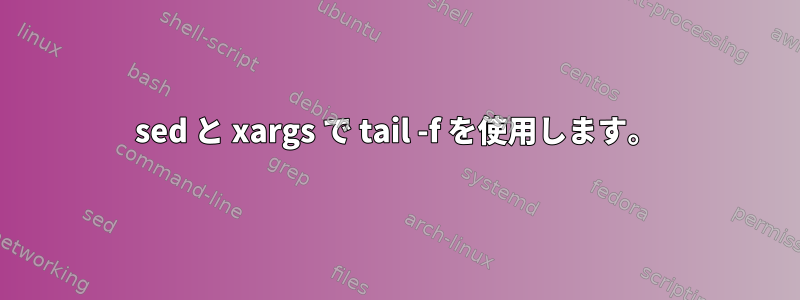 sed と xargs で tail -f を使用します。